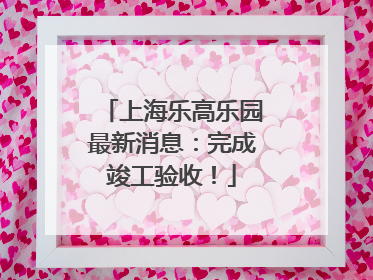 上海乐高乐园最新消息：完成竣工验收！